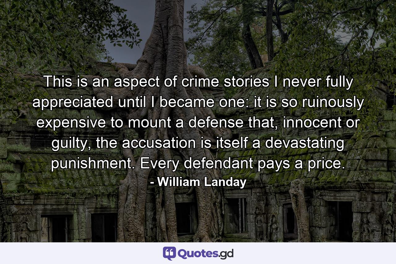 This is an aspect of crime stories I never fully appreciated until I became one: it is so ruinously expensive to mount a defense that, innocent or guilty, the accusation is itself a devastating punishment. Every defendant pays a price. - Quote by William Landay