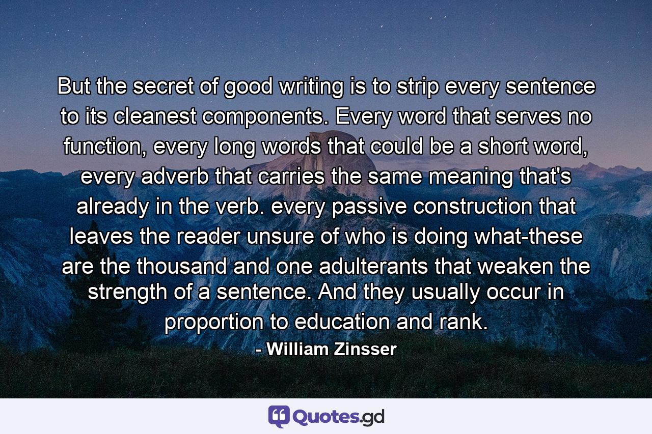 But the secret of good writing is to strip every sentence to its cleanest components. Every word that serves no function, every long words that could be a short word, every adverb that carries the same meaning that's already in the verb. every passive construction that leaves the reader unsure of who is doing what-these are the thousand and one adulterants that weaken the strength of a sentence. And they usually occur in proportion to education and rank. - Quote by William Zinsser