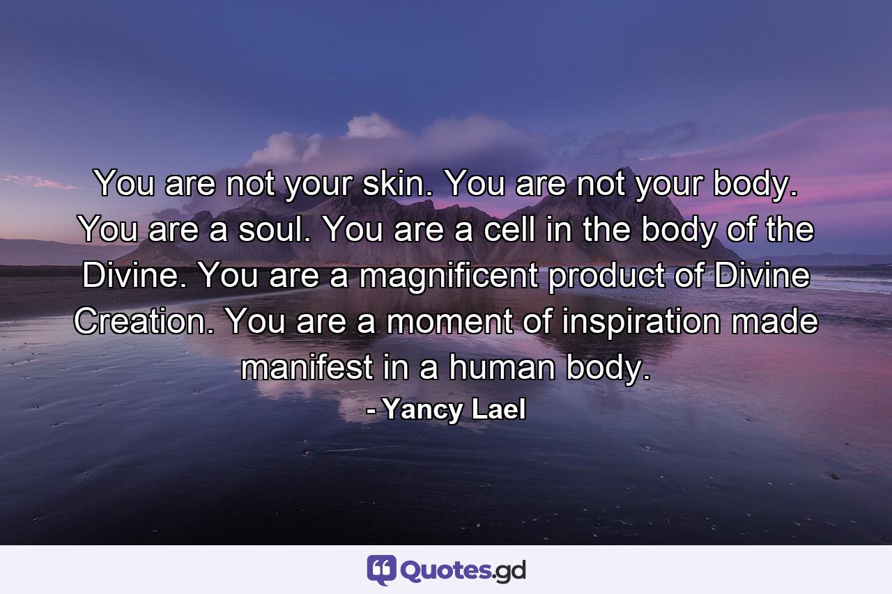 You are not your skin. You are not your body. You are a soul. You are a cell in the body of the Divine. You are a magnificent product of Divine Creation. You are a moment of inspiration made manifest in a human body. - Quote by Yancy Lael