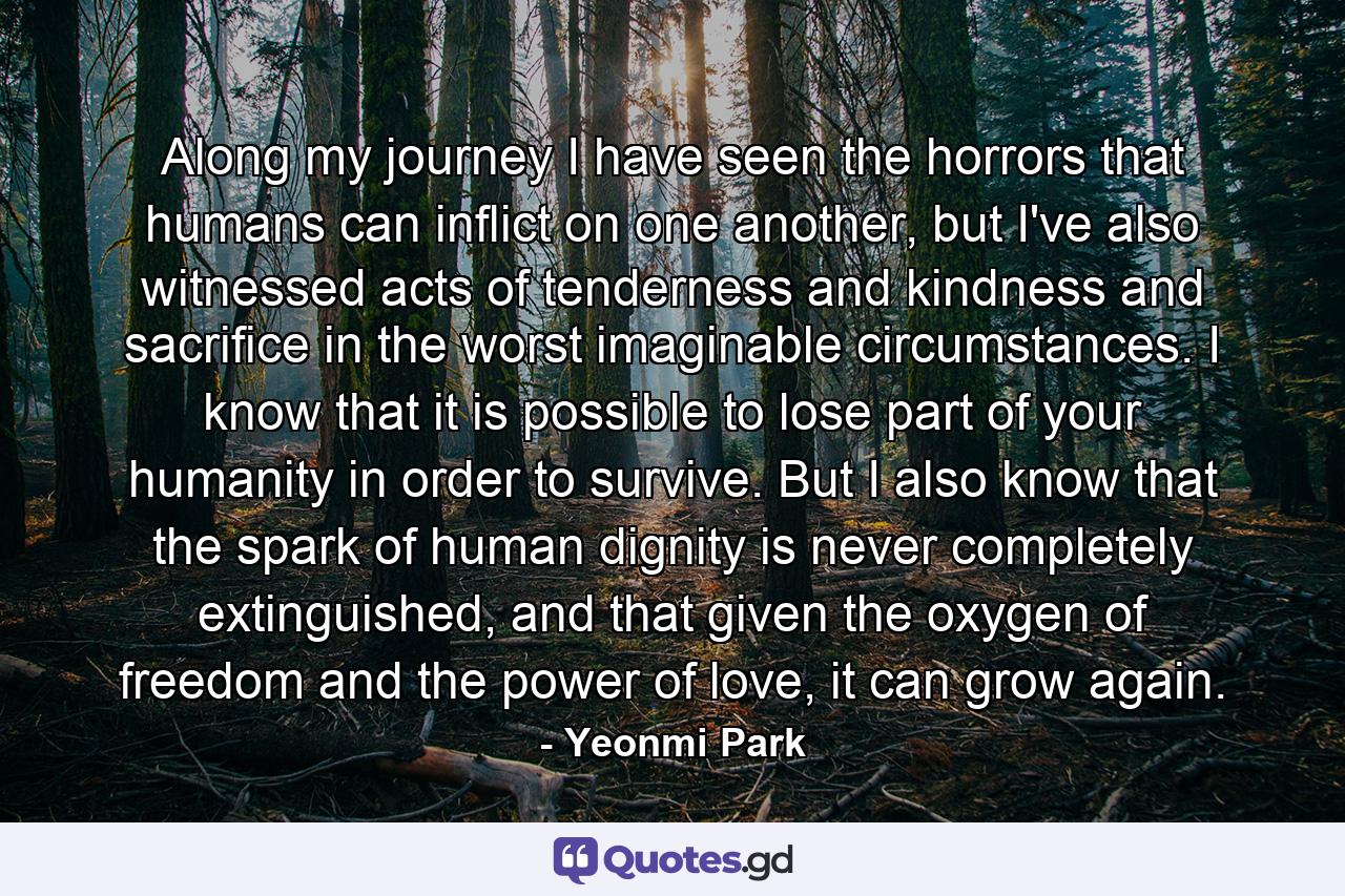 Along my journey I have seen the horrors that humans can inflict on one another, but I've also witnessed acts of tenderness and kindness and sacrifice in the worst imaginable circumstances. I know that it is possible to lose part of your humanity in order to survive. But I also know that the spark of human dignity is never completely extinguished, and that given the oxygen of freedom and the power of love, it can grow again. - Quote by Yeonmi Park