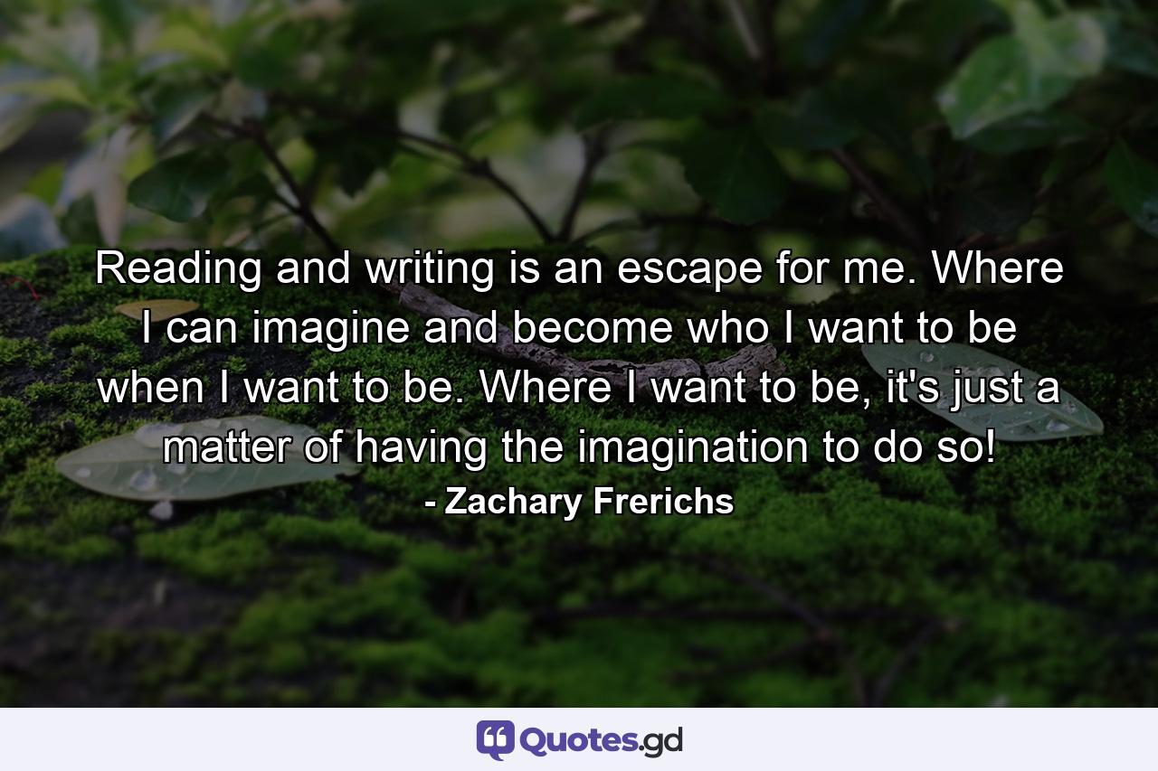 Reading and writing is an escape for me. Where I can imagine and become who I want to be when I want to be. Where I want to be, it's just a matter of having the imagination to do so! - Quote by Zachary Frerichs