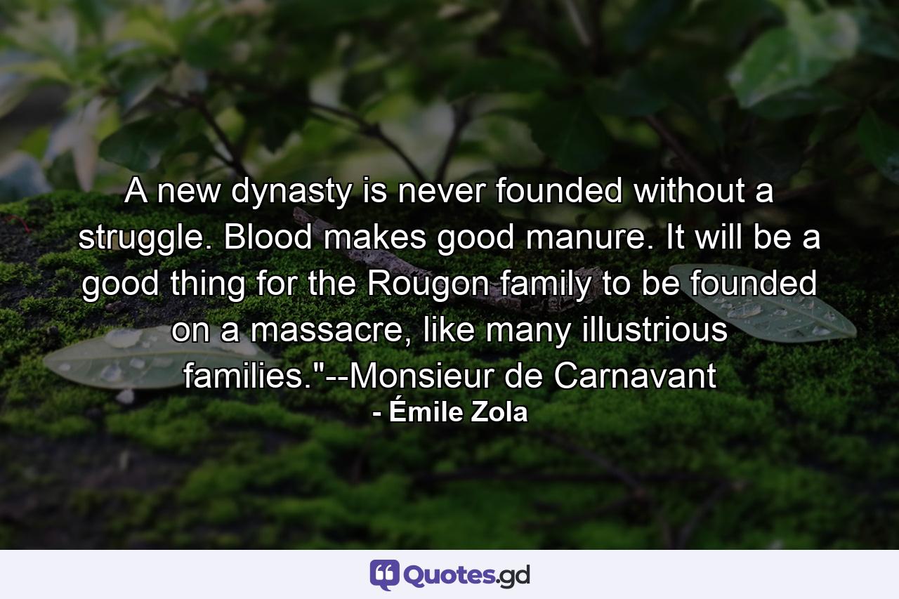 A new dynasty is never founded without a struggle. Blood makes good manure. It will be a good thing for the Rougon family to be founded on a massacre, like many illustrious families.