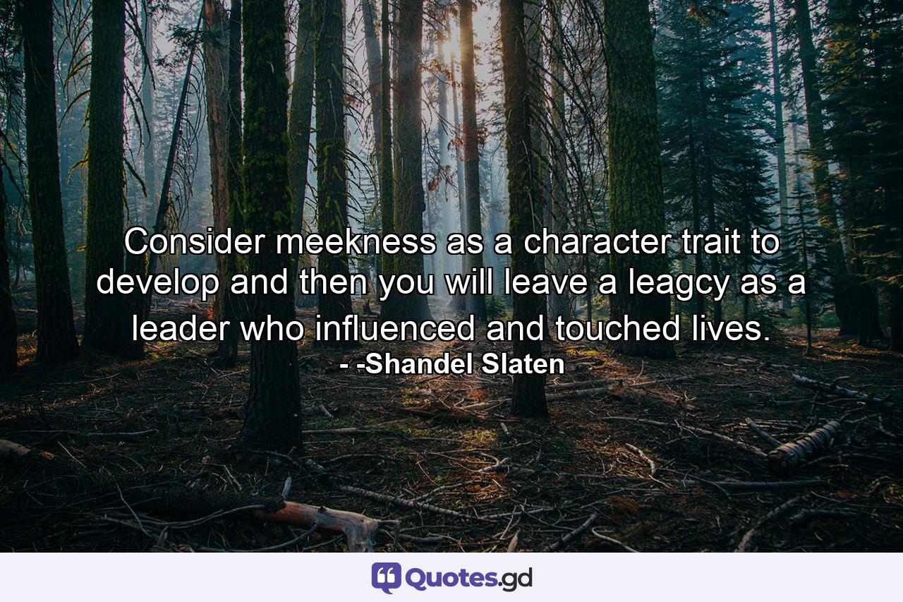 Consider meekness as a character trait to develop and then you will leave a leagcy as a leader who influenced and touched lives. - Quote by -Shandel Slaten