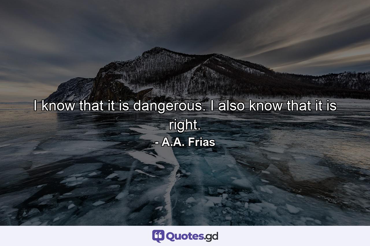 I know that it is dangerous. I also know that it is right. - Quote by A.A. Frias