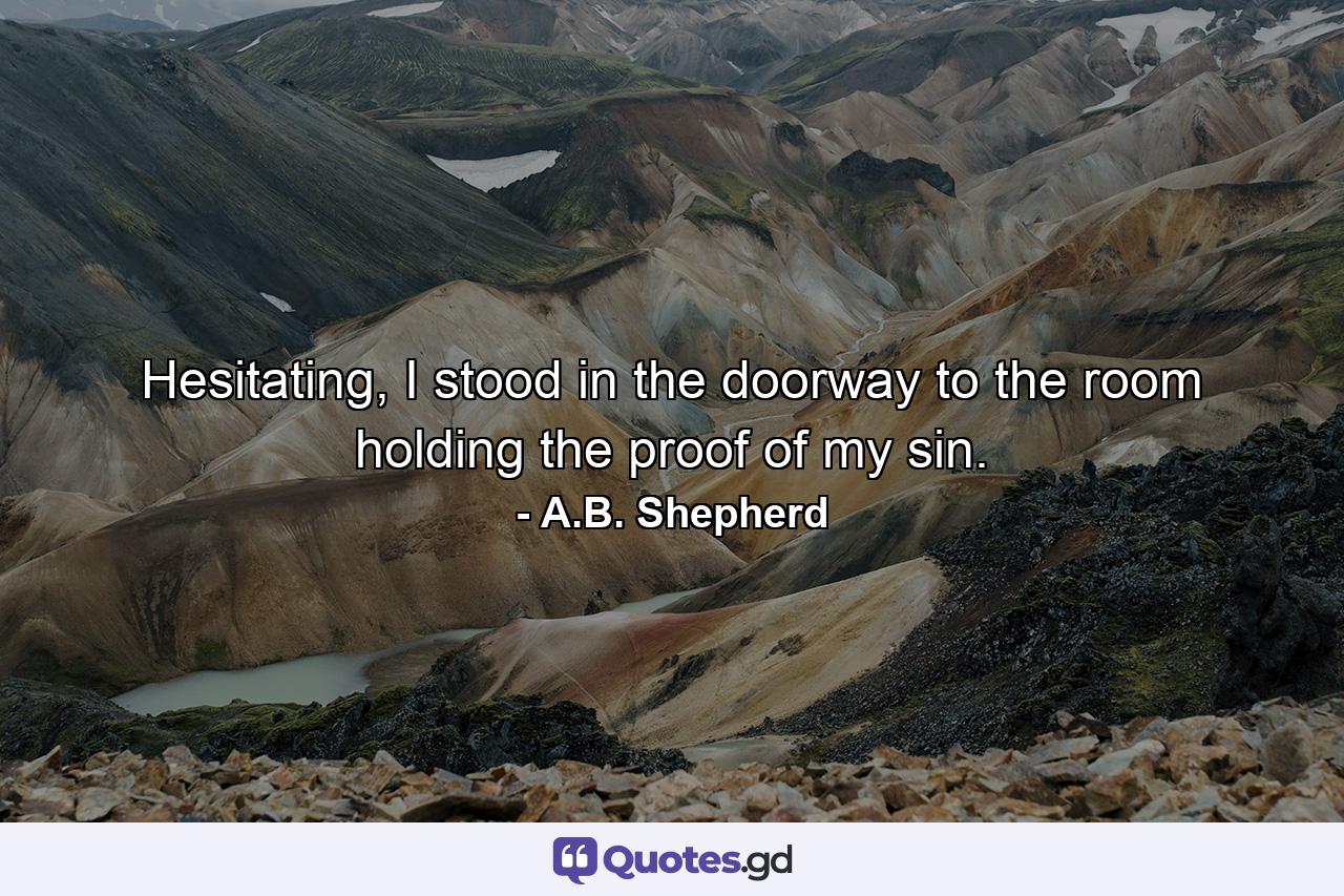 Hesitating, I stood in the doorway to the room holding the proof of my sin. - Quote by A.B. Shepherd