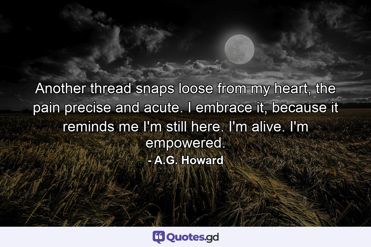 Another thread snaps loose from my heart, the pain precise and acute. I embrace it, because it reminds me I'm still here. I'm alive. I'm empowered. - Quote by A.G. Howard