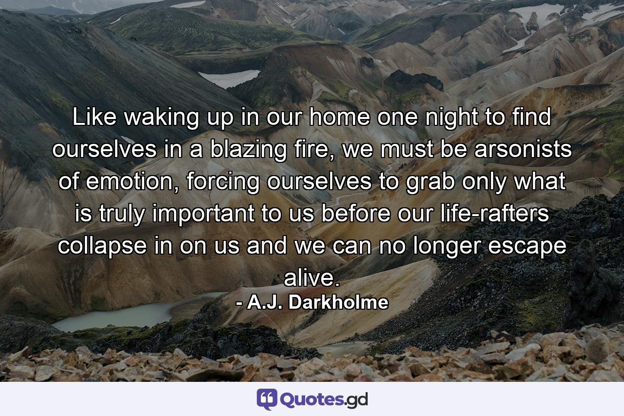 Like waking up in our home one night to find ourselves in a blazing fire, we must be arsonists of emotion, forcing ourselves to grab only what is truly important to us before our life-rafters collapse in on us and we can no longer escape alive. - Quote by A.J. Darkholme