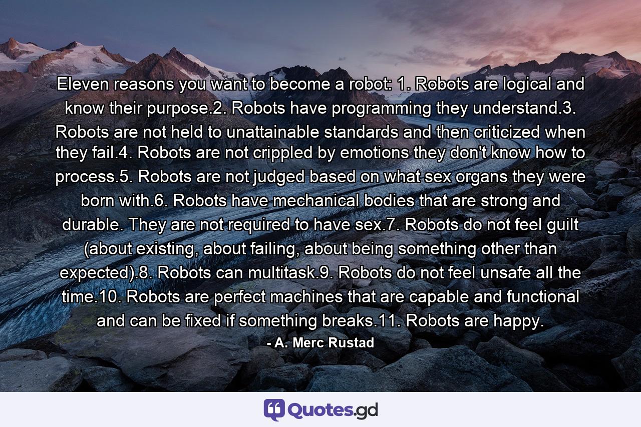 Eleven reasons you want to become a robot: 1. Robots are logical and know their purpose.2. Robots have programming they understand.3. Robots are not held to unattainable standards and then criticized when they fail.4. Robots are not crippled by emotions they don't know how to process.5. Robots are not judged based on what sex organs they were born with.6. Robots have mechanical bodies that are strong and durable. They are not required to have sex.7. Robots do not feel guilt (about existing, about failing, about being something other than expected).8. Robots can multitask.9. Robots do not feel unsafe all the time.10. Robots are perfect machines that are capable and functional and can be fixed if something breaks.11. Robots are happy. - Quote by A. Merc Rustad