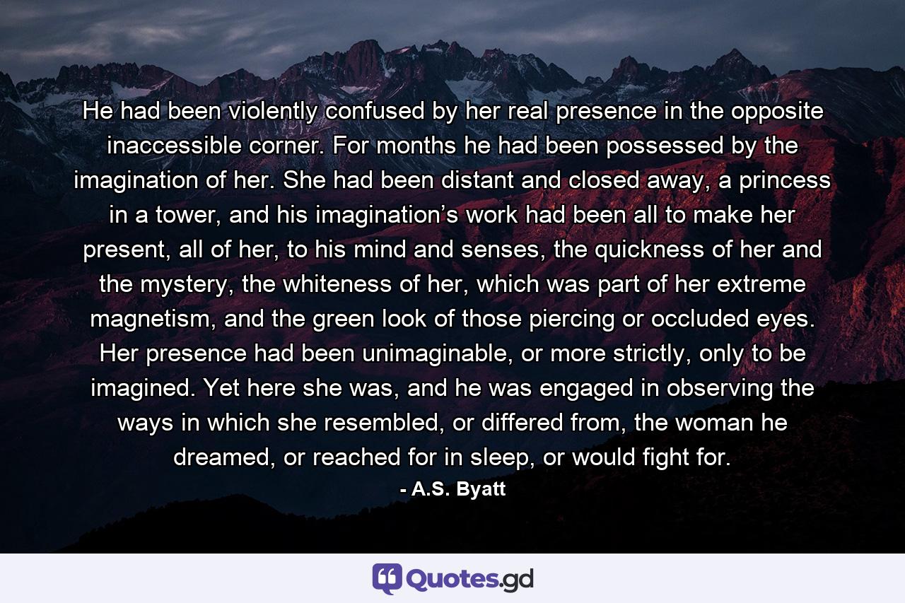 He had been violently confused by her real presence in the opposite inaccessible corner. For months he had been possessed by the imagination of her. She had been distant and closed away, a princess in a tower, and his imagination’s work had been all to make her present, all of her, to his mind and senses, the quickness of her and the mystery, the whiteness of her, which was part of her extreme magnetism, and the green look of those piercing or occluded eyes. Her presence had been unimaginable, or more strictly, only to be imagined. Yet here she was, and he was engaged in observing the ways in which she resembled, or differed from, the woman he dreamed, or reached for in sleep, or would fight for. - Quote by A.S. Byatt