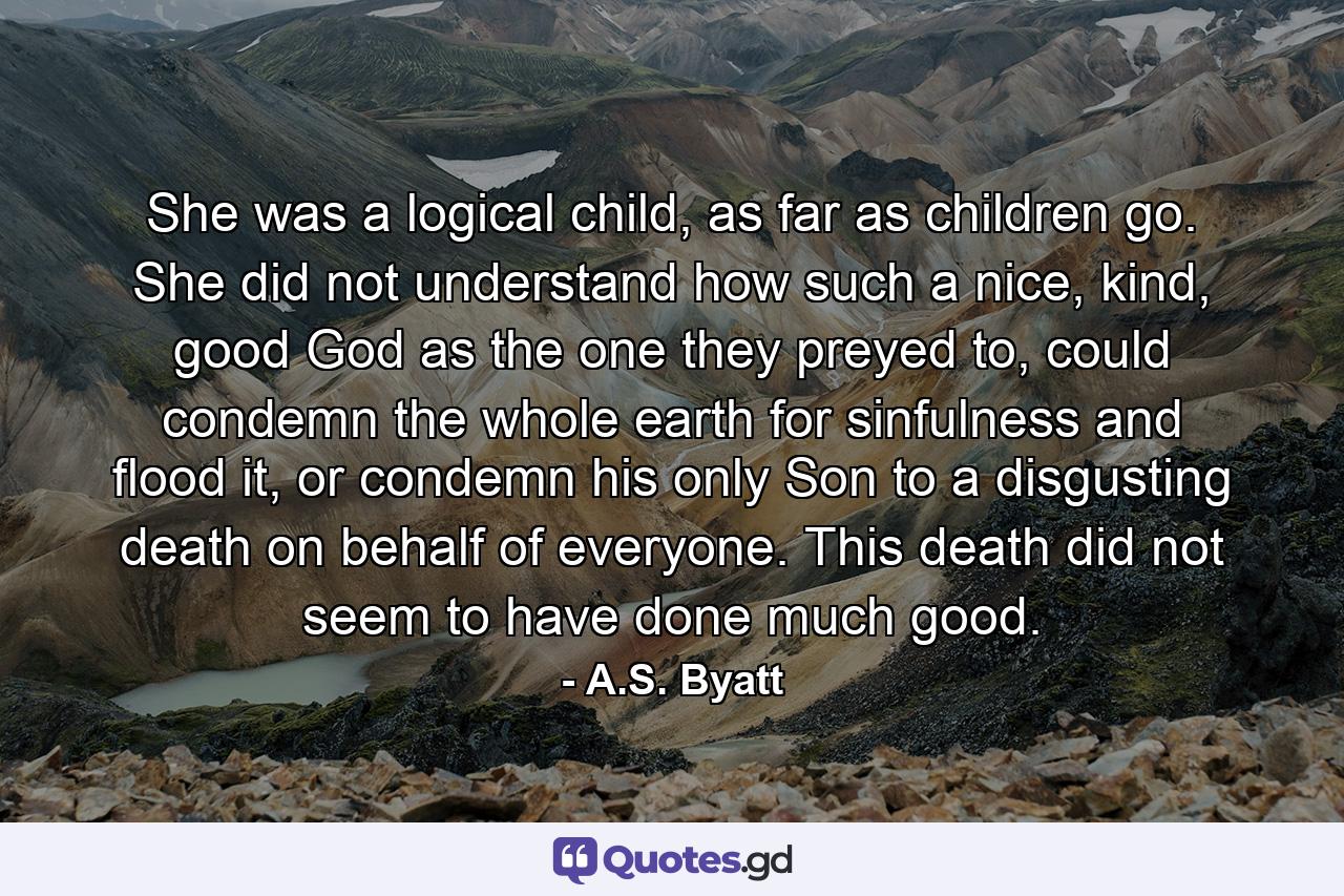 She was a logical child, as far as children go. She did not understand how such a nice, kind, good God as the one they preyed to, could condemn the whole earth for sinfulness and flood it, or condemn his only Son to a disgusting death on behalf of everyone. This death did not seem to have done much good. - Quote by A.S. Byatt