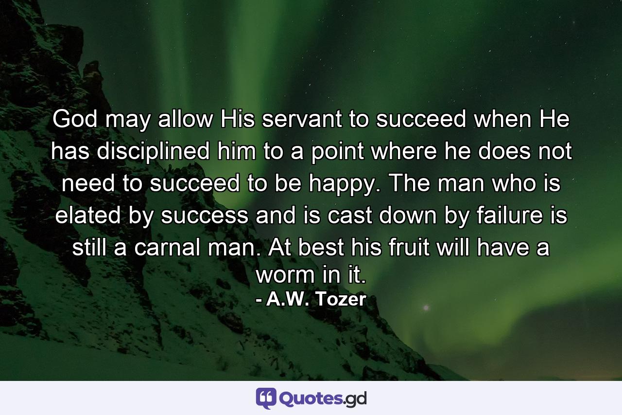 God may allow His servant to succeed when He has disciplined him to a point where he does not need to succeed to be happy. The man who is elated by success and is cast down by failure is still a carnal man. At best his fruit will have a worm in it. - Quote by A.W. Tozer