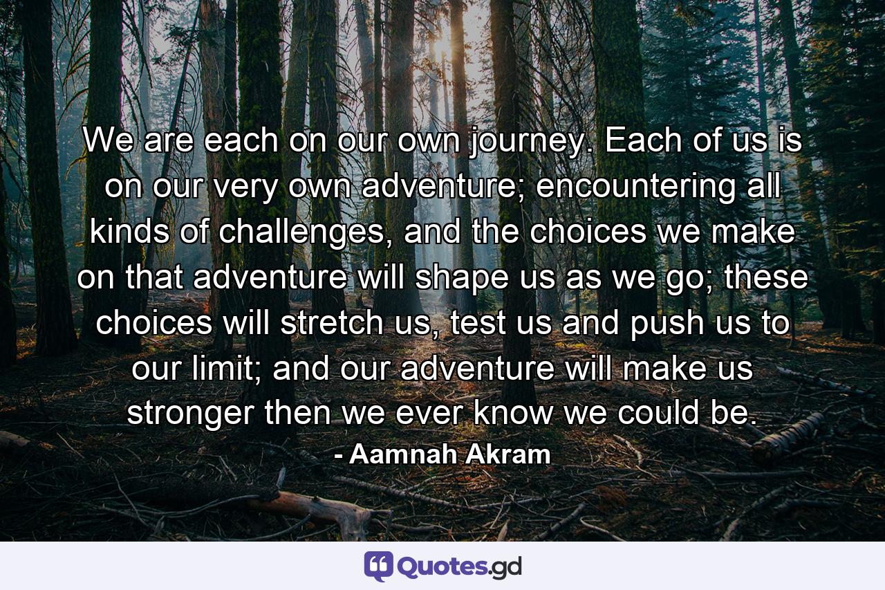 We are each on our own journey. Each of us is on our very own adventure; encountering all kinds of challenges, and the choices we make on that adventure will shape us as we go; these choices will stretch us, test us and push us to our limit; and our adventure will make us stronger then we ever know we could be. - Quote by Aamnah Akram