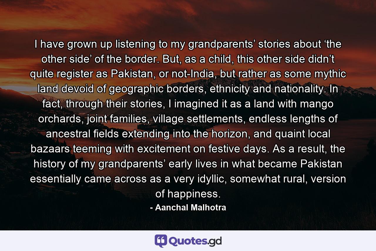 I have grown up listening to my grandparents’ stories about ‘the other side’ of the border. But, as a child, this other side didn’t quite register as Pakistan, or not-India, but rather as some mythic land devoid of geographic borders, ethnicity and nationality. In fact, through their stories, I imagined it as a land with mango orchards, joint families, village settlements, endless lengths of ancestral fields extending into the horizon, and quaint local bazaars teeming with excitement on festive days. As a result, the history of my grandparents’ early lives in what became Pakistan essentially came across as a very idyllic, somewhat rural, version of happiness. - Quote by Aanchal Malhotra