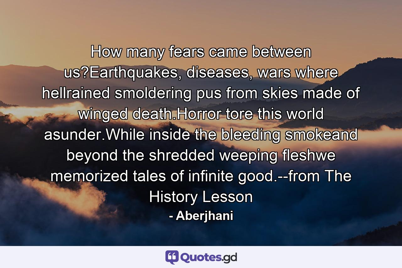 How many fears came between us?Earthquakes, diseases, wars where hellrained smoldering pus from skies made of winged death.Horror tore this world asunder.While inside the bleeding smokeand beyond the shredded weeping fleshwe memorized tales of infinite good.--from The History Lesson - Quote by Aberjhani