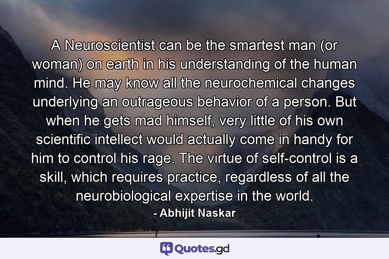 A Neuroscientist can be the smartest man (or woman) on earth in his understanding of the human mind. He may know all the neurochemical changes underlying an outrageous behavior of a person. But when he gets mad himself, very little of his own scientific intellect would actually come in handy for him to control his rage. The virtue of self-control is a skill, which requires practice, regardless of all the neurobiological expertise in the world. - Quote by Abhijit Naskar