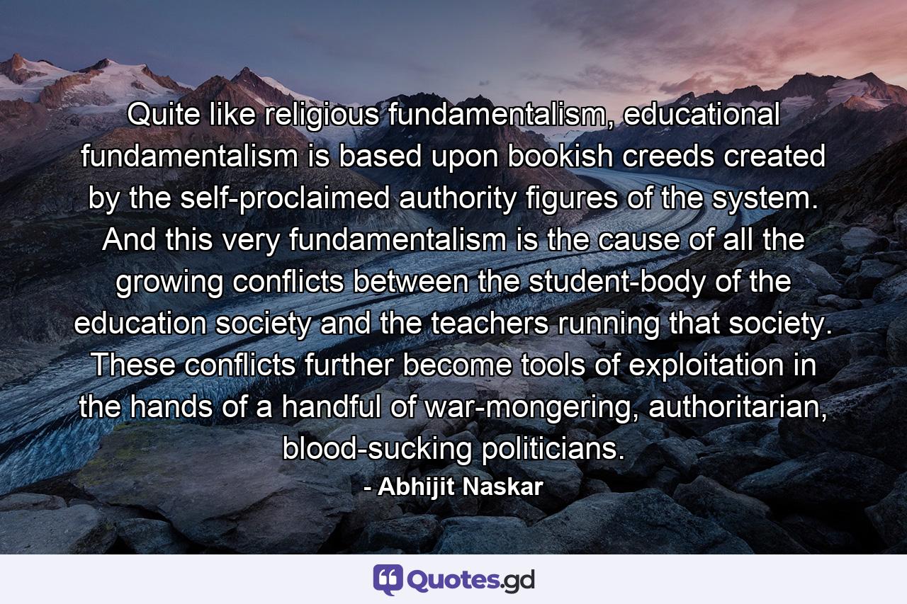 Quite like religious fundamentalism, educational fundamentalism is based upon bookish creeds created by the self-proclaimed authority figures of the system. And this very fundamentalism is the cause of all the growing conflicts between the student-body of the education society and the teachers running that society. These conflicts further become tools of exploitation in the hands of a handful of war-mongering, authoritarian, blood-sucking politicians. - Quote by Abhijit Naskar