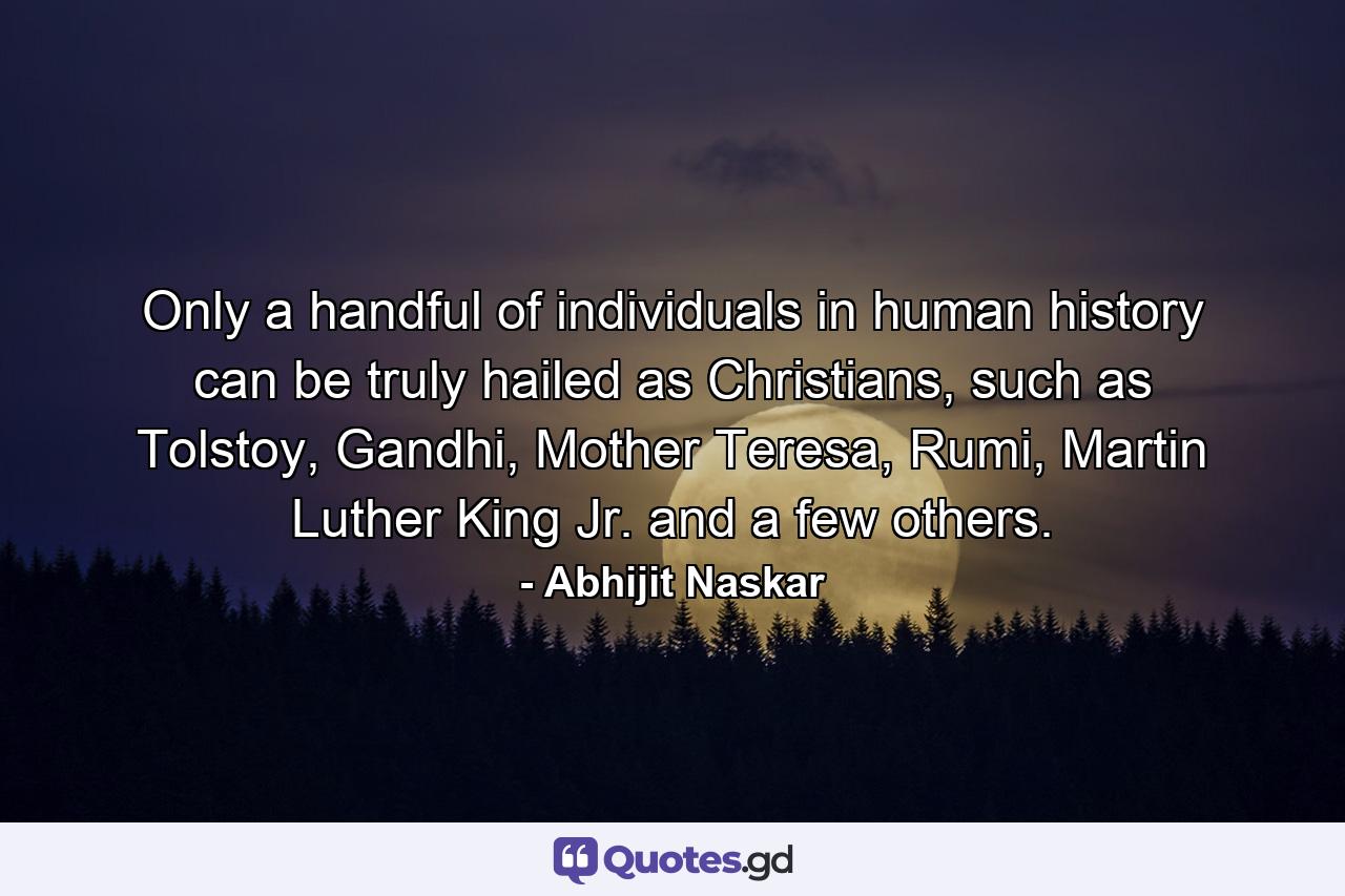 Only a handful of individuals in human history can be truly hailed as Christians, such as Tolstoy, Gandhi, Mother Teresa, Rumi, Martin Luther King Jr. and a few others. - Quote by Abhijit Naskar