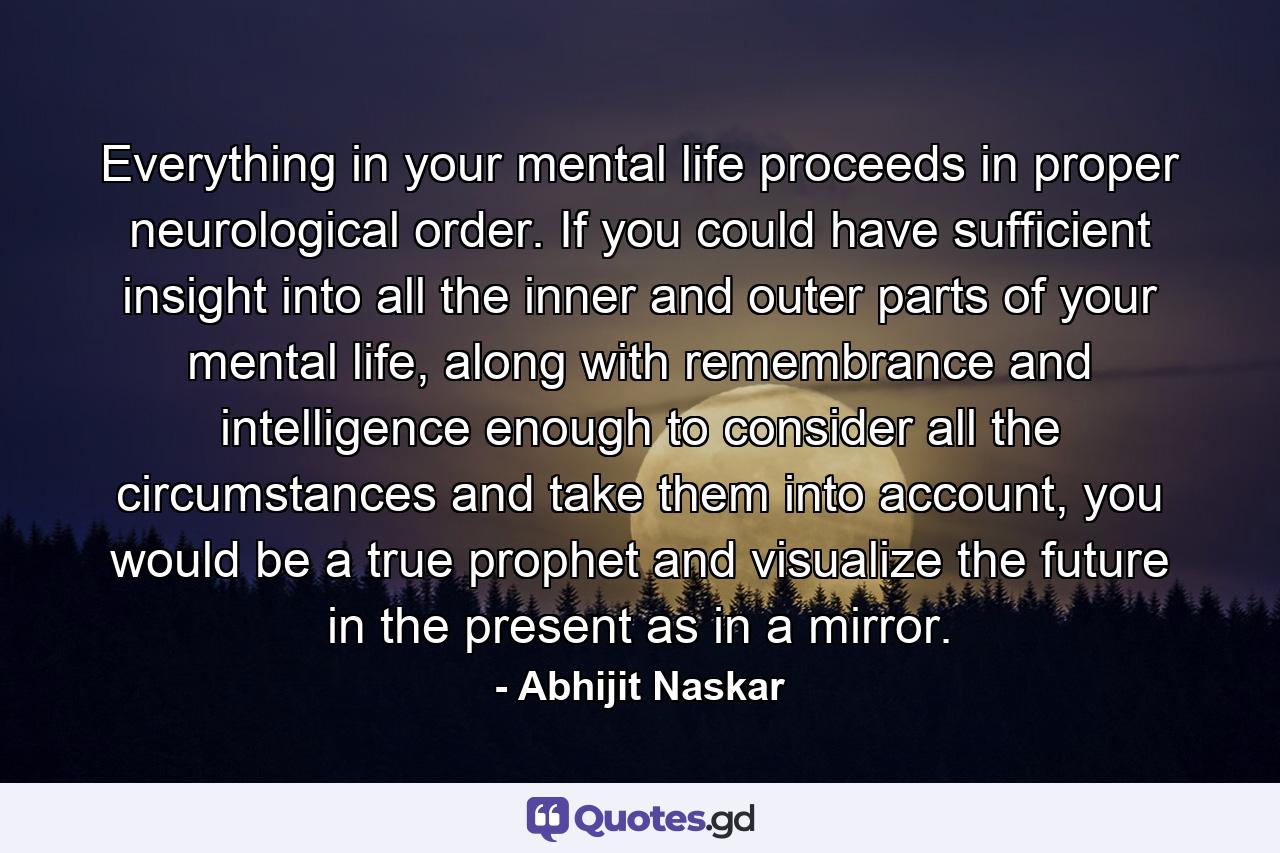 Everything in your mental life proceeds in proper neurological order. If you could have sufficient insight into all the inner and outer parts of your mental life, along with remembrance and intelligence enough to consider all the circumstances and take them into account, you would be a true prophet and visualize the future in the present as in a mirror. - Quote by Abhijit Naskar