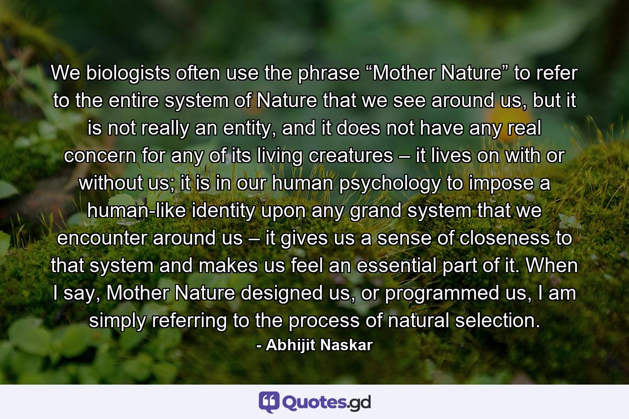 We biologists often use the phrase “Mother Nature” to refer to the entire system of Nature that we see around us, but it is not really an entity, and it does not have any real concern for any of its living creatures – it lives on with or without us; it is in our human psychology to impose a human-like identity upon any grand system that we encounter around us – it gives us a sense of closeness to that system and makes us feel an essential part of it. When I say, Mother Nature designed us, or programmed us, I am simply referring to the process of natural selection. - Quote by Abhijit Naskar