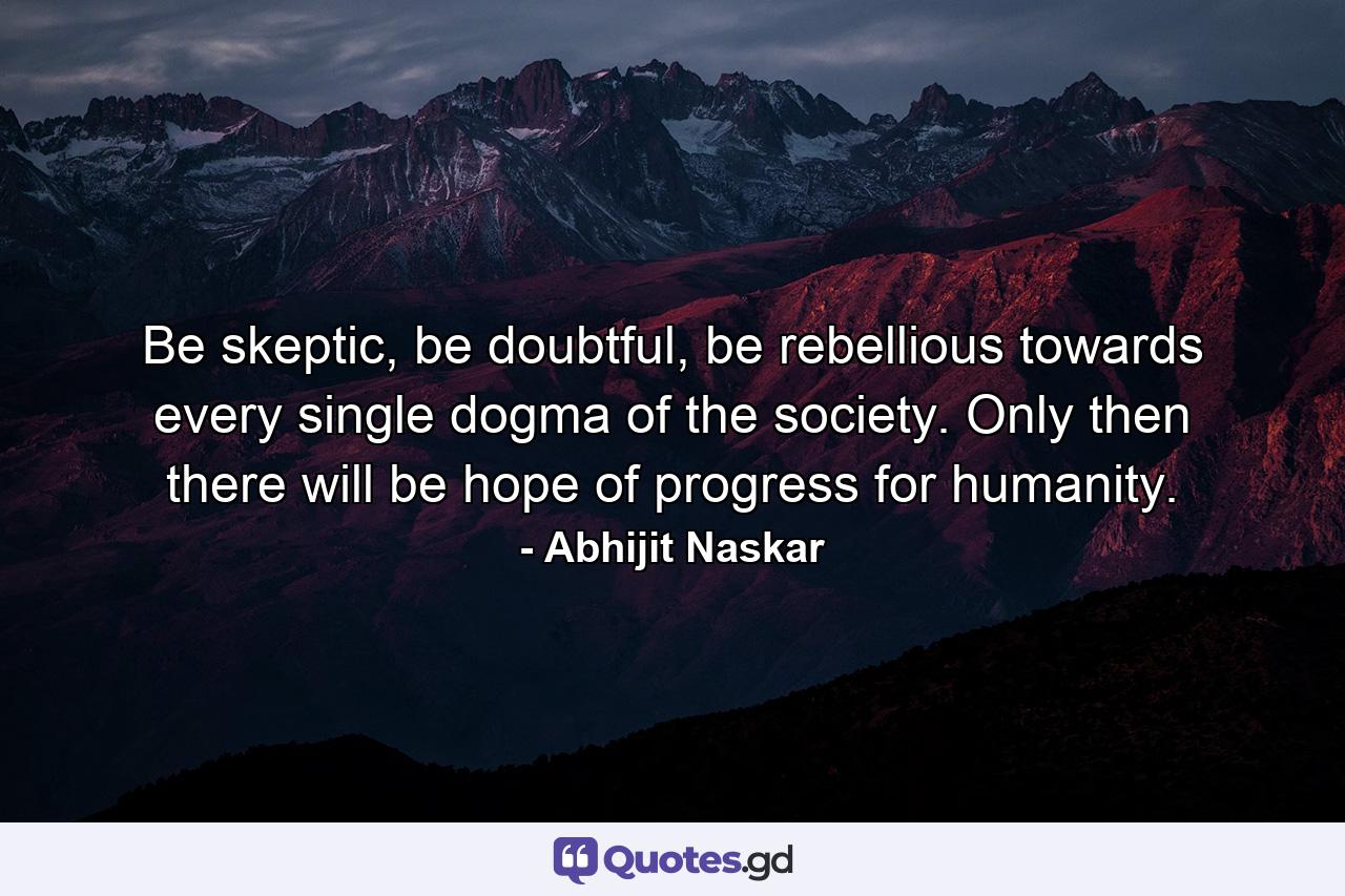 Be skeptic, be doubtful, be rebellious towards every single dogma of the society. Only then there will be hope of progress for humanity. - Quote by Abhijit Naskar