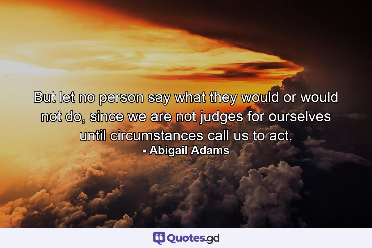 But let no person say what they would or would not do, since we are not judges for ourselves until circumstances call us to act. - Quote by Abigail Adams