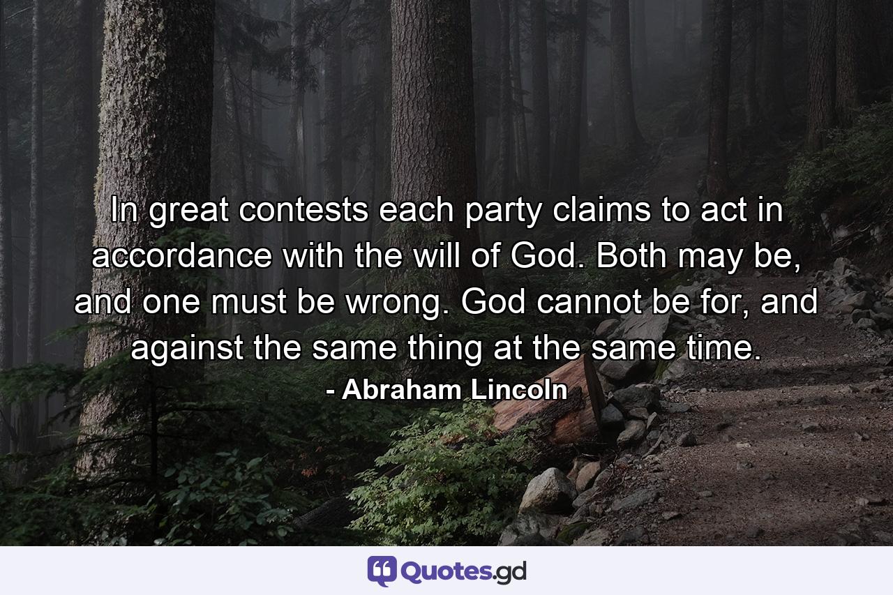 In great contests each party claims to act in accordance with the will of God. Both may be, and one must be wrong. God cannot be for, and against the same thing at the same time. - Quote by Abraham Lincoln