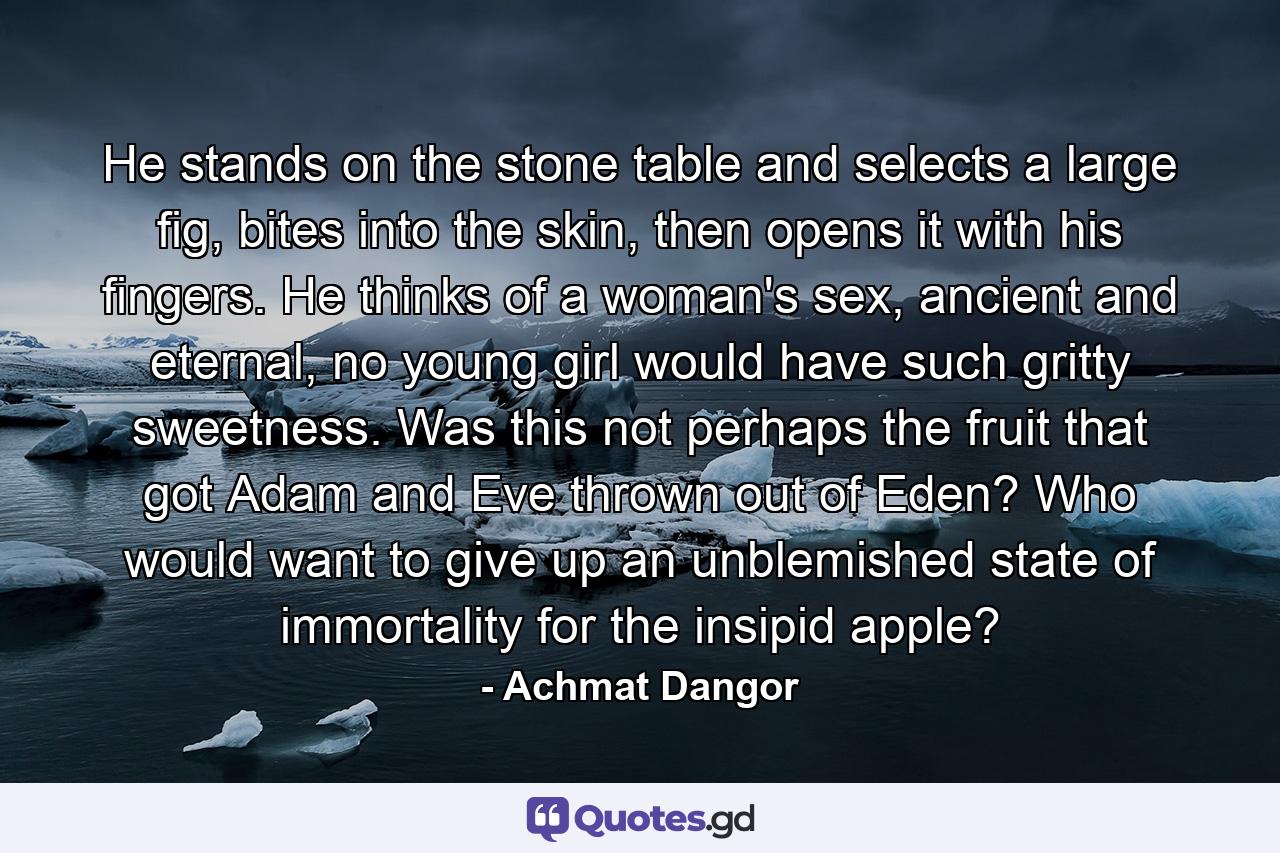 He stands on the stone table and selects a large fig, bites into the skin, then opens it with his fingers. He thinks of a woman's sex, ancient and eternal, no young girl would have such gritty sweetness. Was this not perhaps the fruit that got Adam and Eve thrown out of Eden? Who would want to give up an unblemished state of immortality for the insipid apple? - Quote by Achmat Dangor