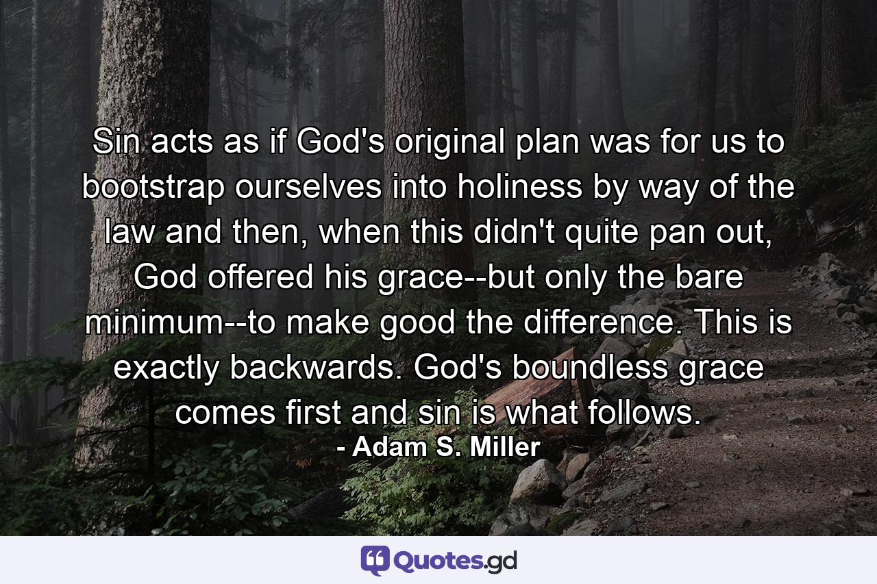 Sin acts as if God's original plan was for us to bootstrap ourselves into holiness by way of the law and then, when this didn't quite pan out, God offered his grace--but only the bare minimum--to make good the difference. This is exactly backwards. God's boundless grace comes first and sin is what follows. - Quote by Adam S. Miller