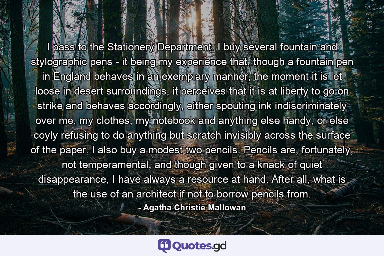 I pass to the Stationery Department. I buy several fountain and stylographic pens - it being my experience that, though a fountain pen in England behaves in an exemplary manner, the moment it is let loose in desert surroundings, it perceives that it is at liberty to go on strike and behaves accordingly, either spouting ink indiscriminately over me, my clothes, my notebook and anything else handy, or else coyly refusing to do anything but scratch invisibly across the surface of the paper. I also buy a modest two pencils. Pencils are, fortunately, not temperamental, and though given to a knack of quiet disappearance, I have always a resource at hand. After all, what is the use of an architect if not to borrow pencils from. - Quote by Agatha Christie Mallowan