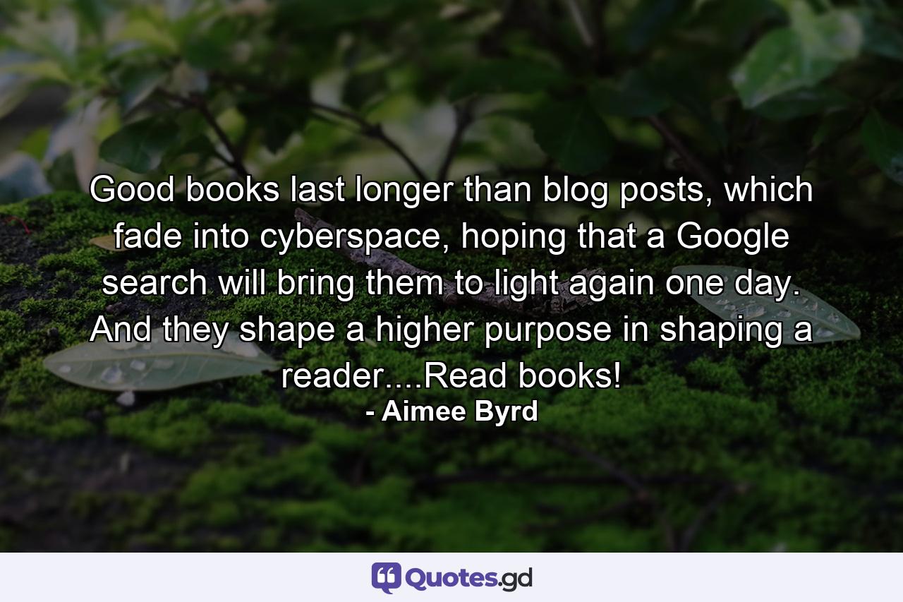 Good books last longer than blog posts, which fade into cyberspace, hoping that a Google search will bring them to light again one day. And they shape a higher purpose in shaping a reader....Read books! - Quote by Aimee Byrd