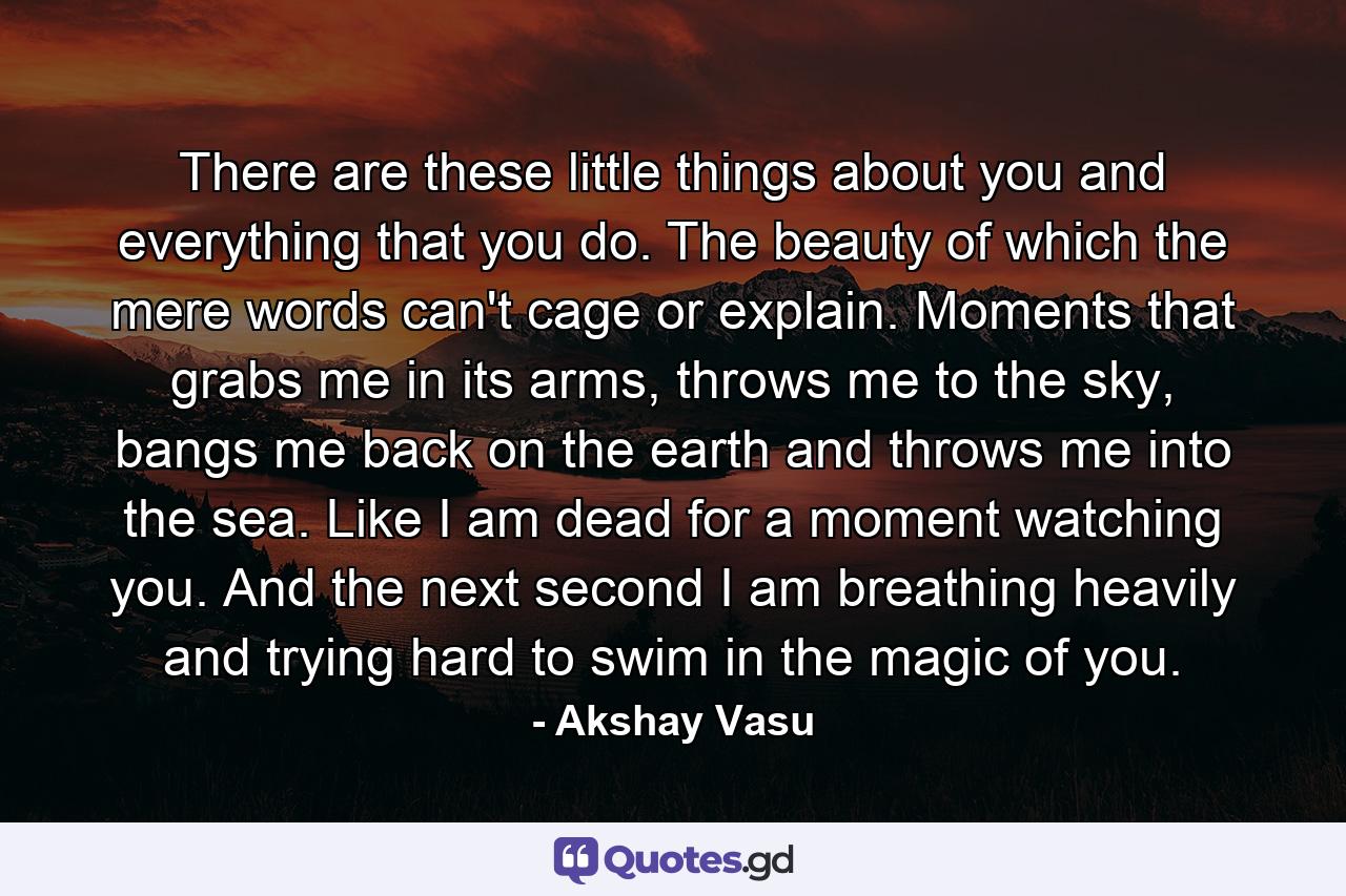 There are these little things about you and everything that you do. The beauty of which the mere words can't cage or explain. Moments that grabs me in its arms, throws me to the sky, bangs me back on the earth and throws me into the sea. Like I am dead for a moment watching you. And the next second I am breathing heavily and trying hard to swim in the magic of you. - Quote by Akshay Vasu