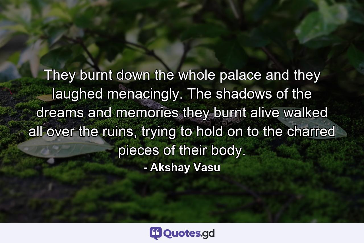 They burnt down the whole palace and they laughed menacingly. The shadows of the dreams and memories they burnt alive walked all over the ruins, trying to hold on to the charred pieces of their body. - Quote by Akshay Vasu