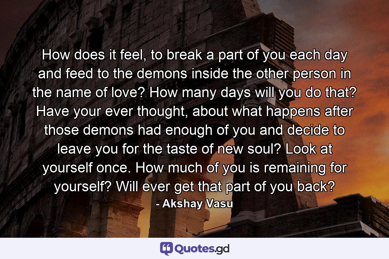 How does it feel, to break a part of you each day and feed to the demons inside the other person in the name of love? How many days will you do that? Have your ever thought, about what happens after those demons had enough of you and decide to leave you for the taste of new soul? Look at yourself once. How much of you is remaining for yourself? Will ever get that part of you back? - Quote by Akshay Vasu