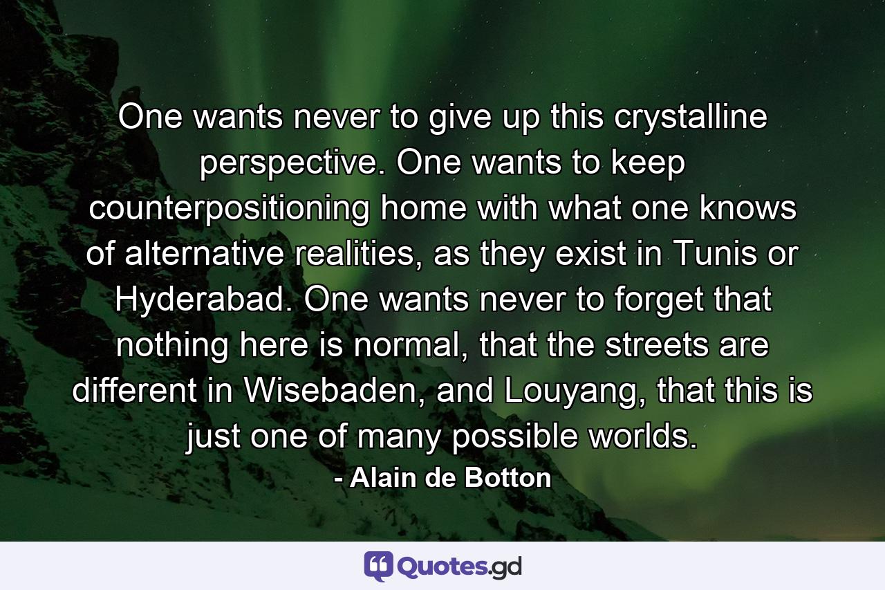 One wants never to give up this crystalline perspective. One wants to keep counterpositioning home with what one knows of alternative realities, as they exist in Tunis or Hyderabad. One wants never to forget that nothing here is normal, that the streets are different in Wisebaden, and Louyang, that this is just one of many possible worlds. - Quote by Alain de Botton