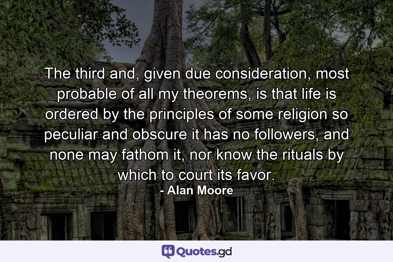 The third and, given due consideration, most probable of all my theorems, is that life is ordered by the principles of some religion so peculiar and obscure it has no followers, and none may fathom it, nor know the rituals by which to court its favor. - Quote by Alan Moore