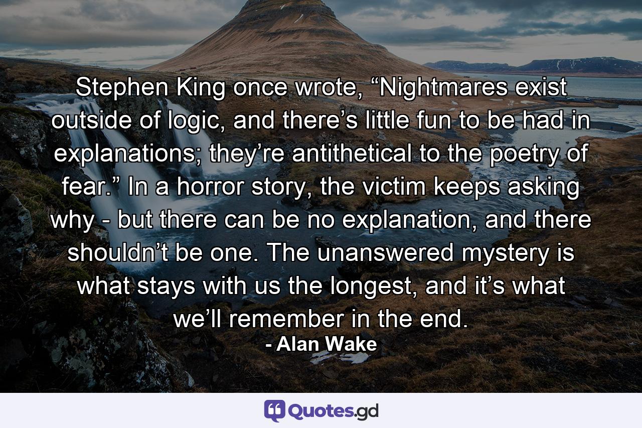 Stephen King once wrote, “Nightmares exist outside of logic, and there’s little fun to be had in explanations; they’re antithetical to the poetry of fear.” In a horror story, the victim keeps asking why - but there can be no explanation, and there shouldn’t be one. The unanswered mystery is what stays with us the longest, and it’s what we’ll remember in the end. - Quote by Alan Wake
