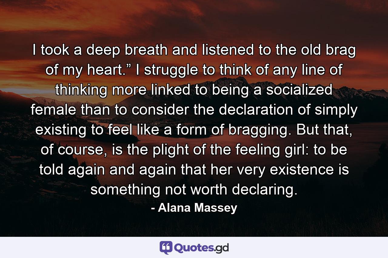 I took a deep breath and listened to the old brag of my heart.” I struggle to think of any line of thinking more linked to being a socialized female than to consider the declaration of simply existing to feel like a form of bragging. But that, of course, is the plight of the feeling girl: to be told again and again that her very existence is something not worth declaring. - Quote by Alana Massey