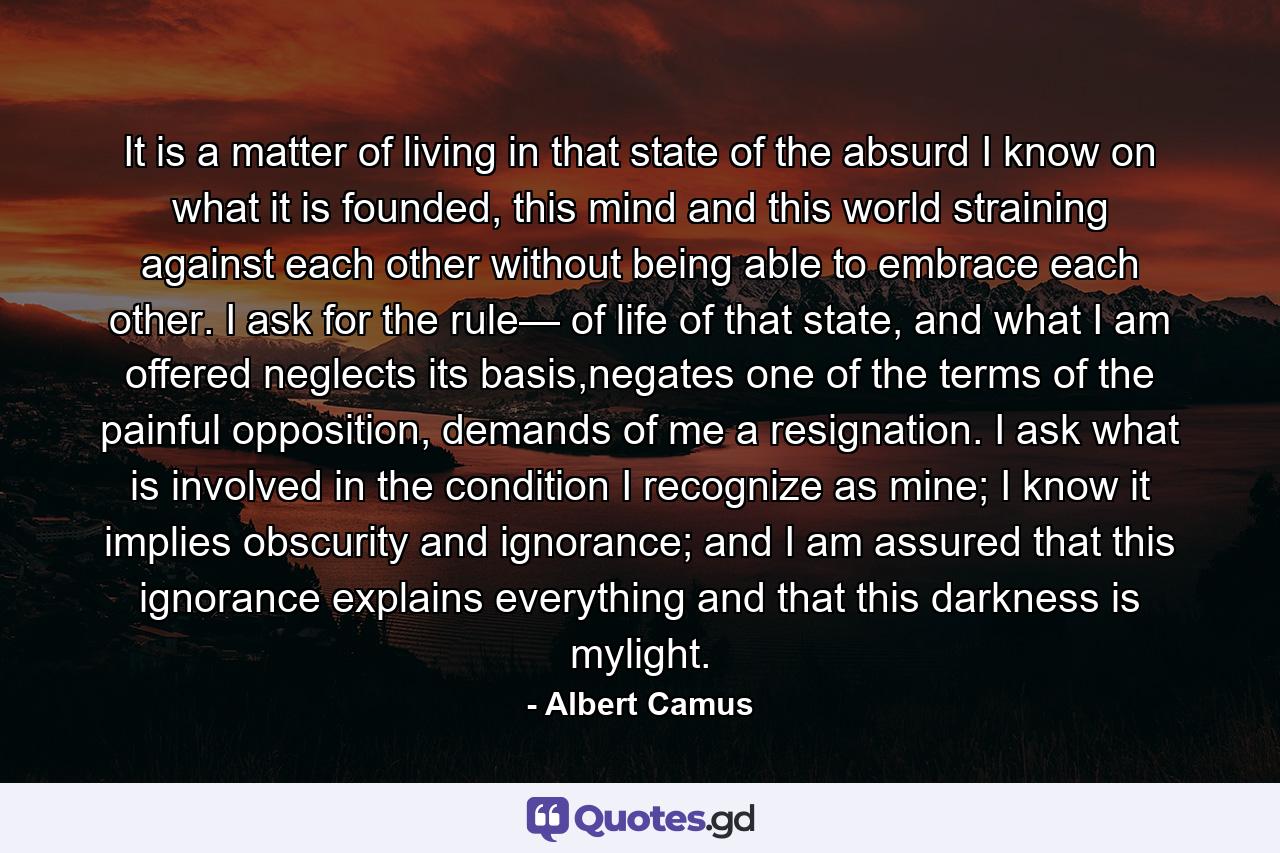 It is a matter of living in that state of the absurd I know on what it is founded, this mind and this world straining against each other without being able to embrace each other. I ask for the rule— of life of that state, and what I am offered neglects its basis,negates one of the terms of the painful opposition, demands of me a resignation. I ask what is involved in the condition I recognize as mine; I know it implies obscurity and ignorance; and I am assured that this ignorance explains everything and that this darkness is mylight. - Quote by Albert Camus