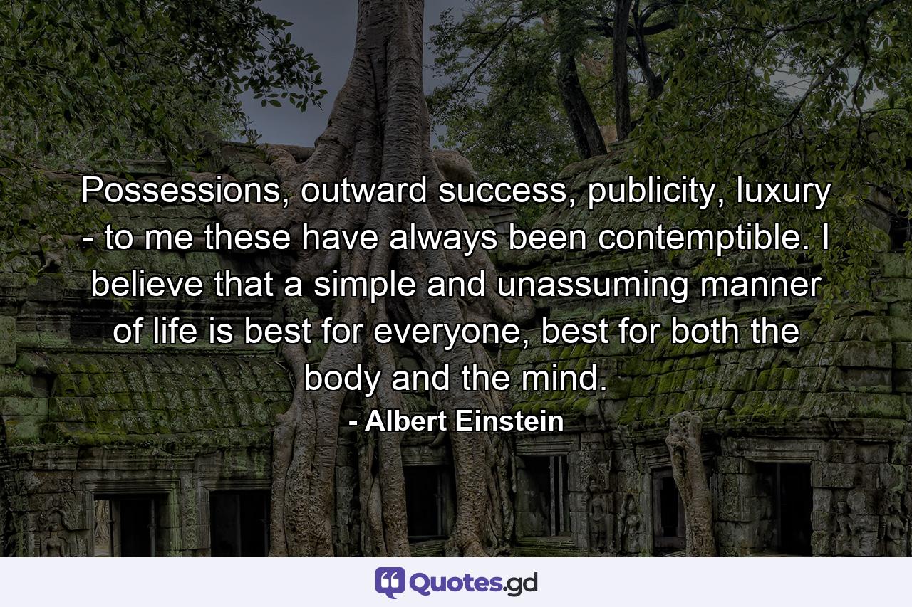 Possessions, outward success, publicity, luxury - to me these have always been contemptible. I believe that a simple and unassuming manner of life is best for everyone, best for both the body and the mind. - Quote by Albert Einstein