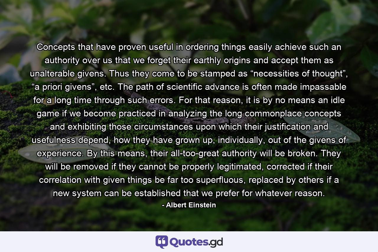 Concepts that have proven useful in ordering things easily achieve such an authority over us that we forget their earthly origins and accept them as unalterable givens. Thus they come to be stamped as “necessities of thought”, “a priori givens”, etc. The path of scientific advance is often made impassable for a long time through such errors. For that reason, it is by no means an idle game if we become practiced in analyzing the long commonplace concepts and exhibiting those circumstances upon which their justification and usefulness depend, how they have grown up, individually, out of the givens of experience. By this means, their all-too-great authority will be broken. They will be removed if they cannot be properly legitimated, corrected if their correlation with given things be far too superfluous, replaced by others if a new system can be established that we prefer for whatever reason. - Quote by Albert Einstein