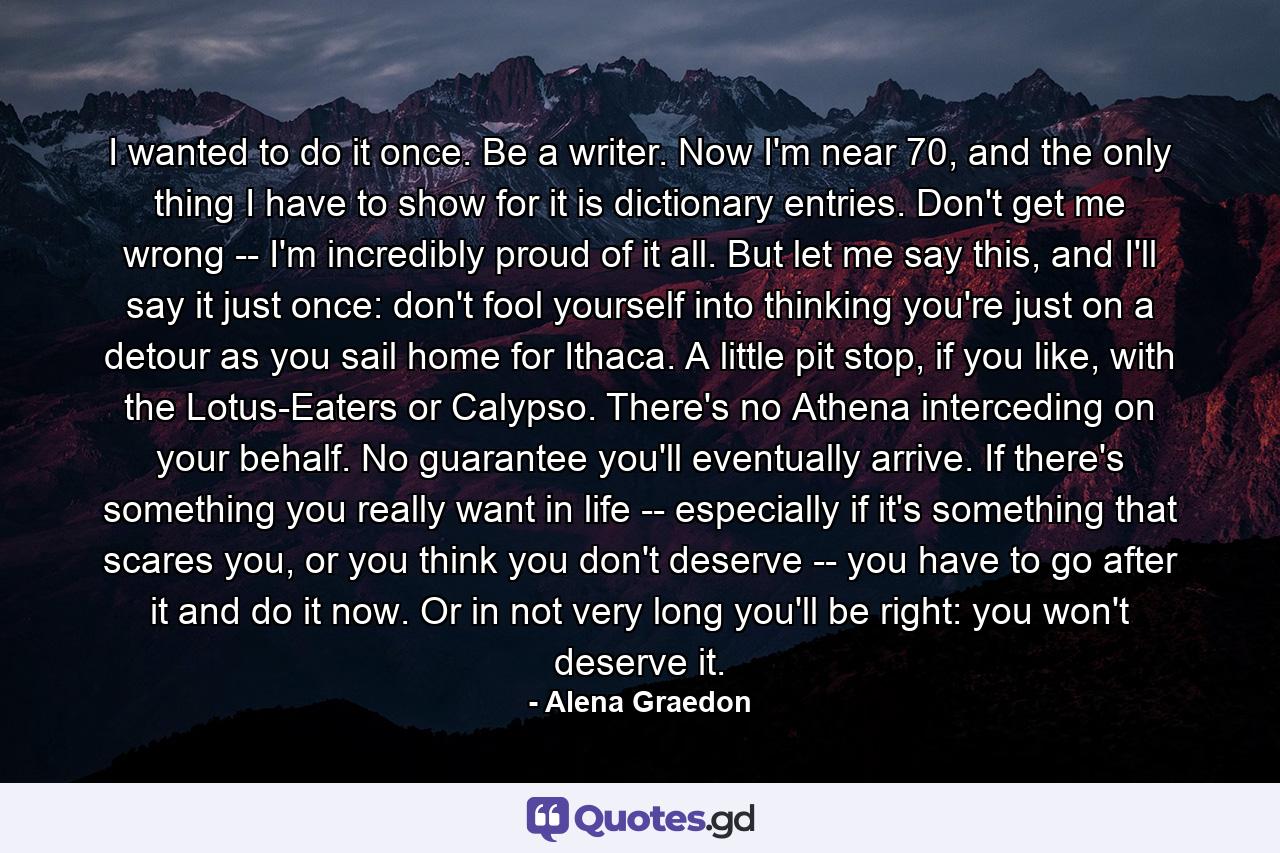 I wanted to do it once. Be a writer. Now I'm near 70, and the only thing I have to show for it is dictionary entries. Don't get me wrong -- I'm incredibly proud of it all. But let me say this, and I'll say it just once: don't fool yourself into thinking you're just on a detour as you sail home for Ithaca. A little pit stop, if you like, with the Lotus-Eaters or Calypso. There's no Athena interceding on your behalf. No guarantee you'll eventually arrive. If there's something you really want in life -- especially if it's something that scares you, or you think you don't deserve -- you have to go after it and do it now. Or in not very long you'll be right: you won't deserve it. - Quote by Alena Graedon