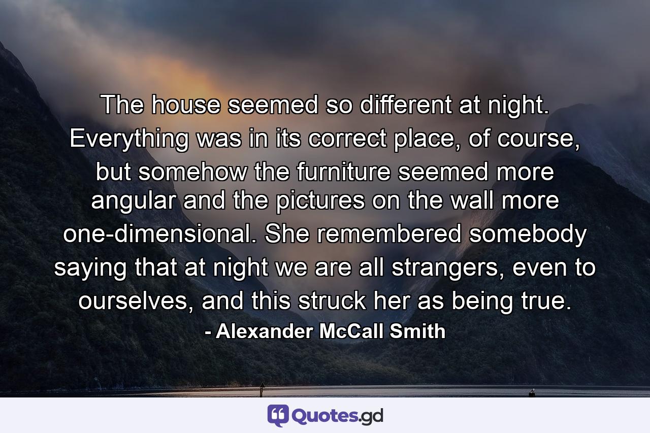 The house seemed so different at night. Everything was in its correct place, of course, but somehow the furniture seemed more angular and the pictures on the wall more one-dimensional. She remembered somebody saying that at night we are all strangers, even to ourselves, and this struck her as being true. - Quote by Alexander McCall Smith