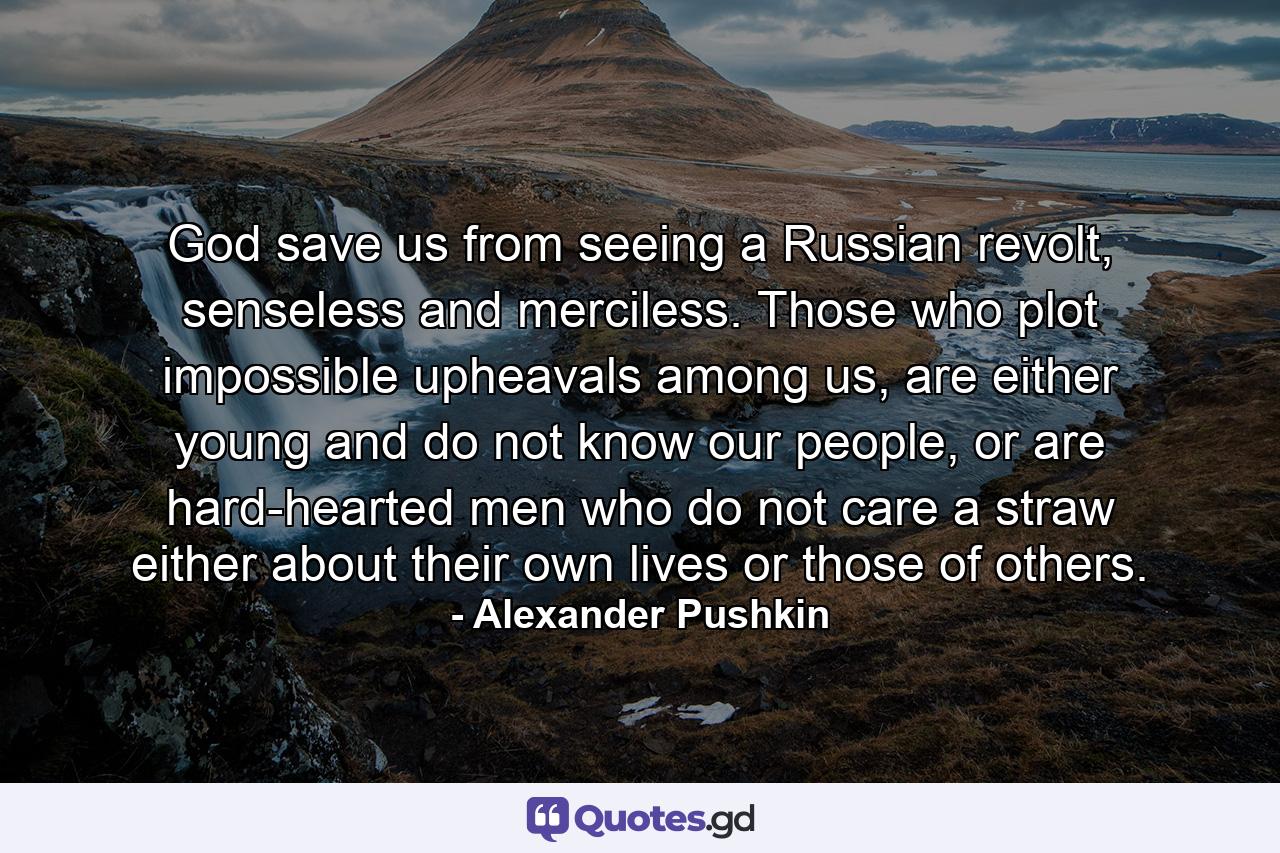 God save us from seeing a Russian revolt, senseless and merciless. Those who plot impossible upheavals among us, are either young and do not know our people, or are hard-hearted men who do not care a straw either about their own lives or those of others. - Quote by Alexander Pushkin