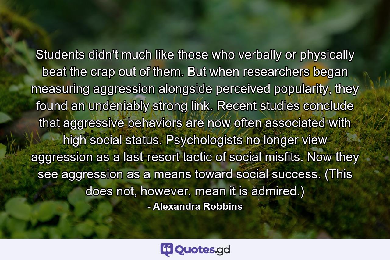 Students didn't much like those who verbally or physically beat the crap out of them. But when researchers began measuring aggression alongside perceived popularity, they found an undeniably strong link. Recent studies conclude that aggressive behaviors are now often associated with high social status. Psychologists no longer view aggression as a last-resort tactic of social misfits. Now they see aggression as a means toward social success. (This does not, however, mean it is admired.) - Quote by Alexandra Robbins