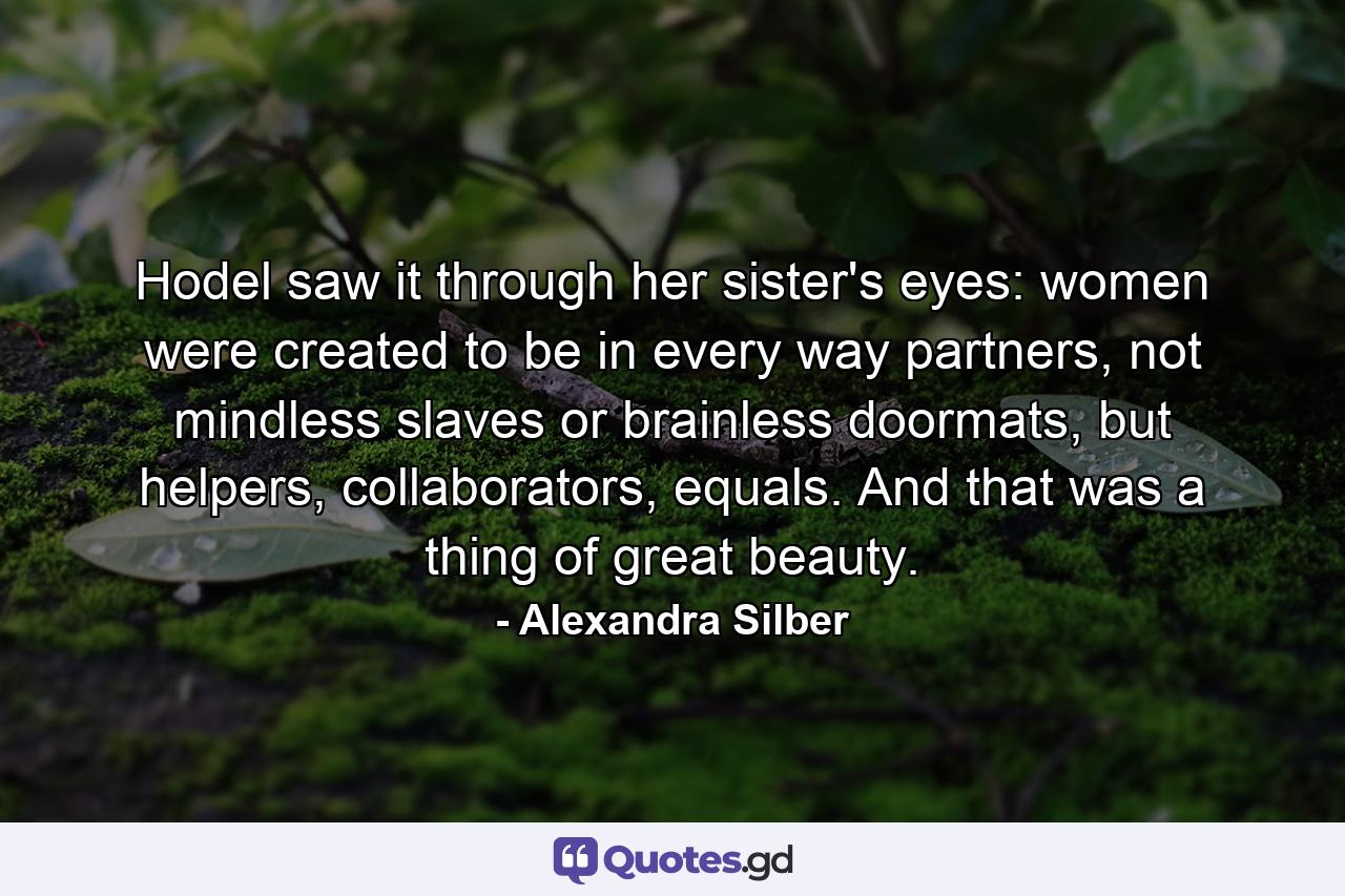 Hodel saw it through her sister's eyes: women were created to be in every way partners, not mindless slaves or brainless doormats, but helpers, collaborators, equals. And that was a thing of great beauty. - Quote by Alexandra Silber