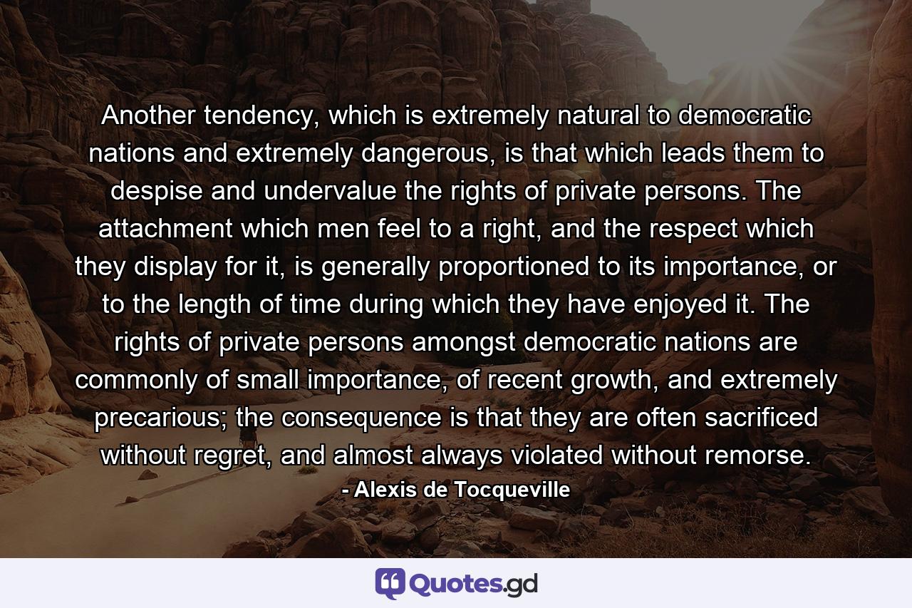 Another tendency, which is extremely natural to democratic nations and extremely dangerous, is that which leads them to despise and undervalue the rights of private persons. The attachment which men feel to a right, and the respect which they display for it, is generally proportioned to its importance, or to the length of time during which they have enjoyed it. The rights of private persons amongst democratic nations are commonly of small importance, of recent growth, and extremely precarious; the consequence is that they are often sacrificed without regret, and almost always violated without remorse. - Quote by Alexis de Tocqueville