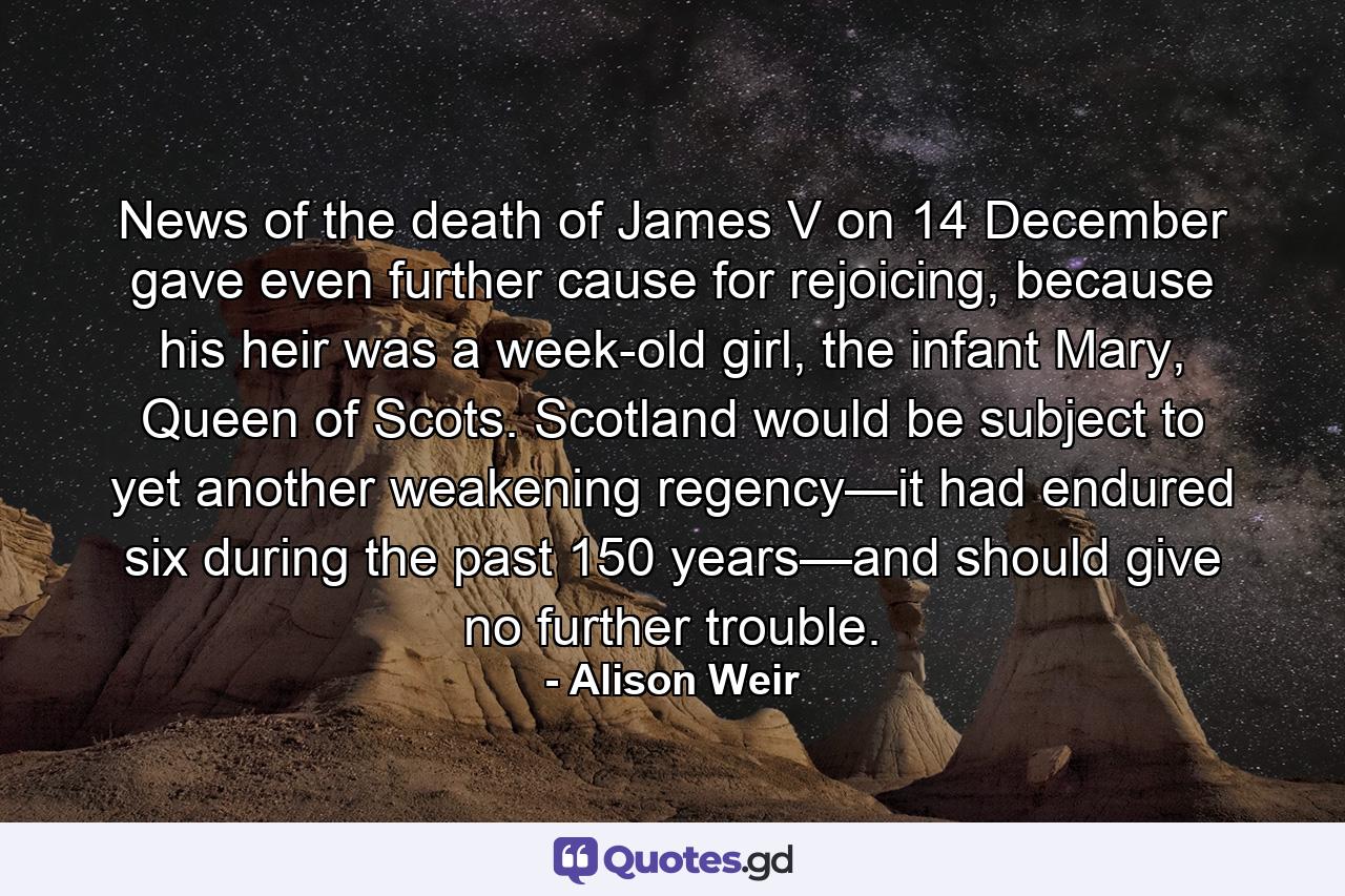 News of the death of James V on 14 December gave even further cause for rejoicing, because his heir was a week-old girl, the infant Mary, Queen of Scots. Scotland would be subject to yet another weakening regency—it had endured six during the past 150 years—and should give no further trouble. - Quote by Alison Weir