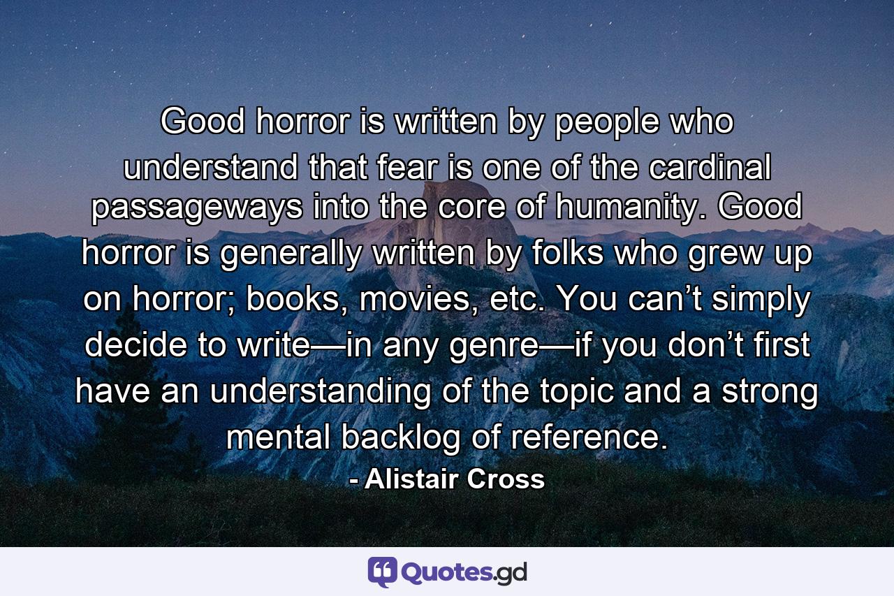 Good horror is written by people who understand that fear is one of the cardinal passageways into the core of humanity. Good horror is generally written by folks who grew up on horror; books, movies, etc. You can’t simply decide to write—in any genre—if you don’t first have an understanding of the topic and a strong mental backlog of reference. - Quote by Alistair Cross