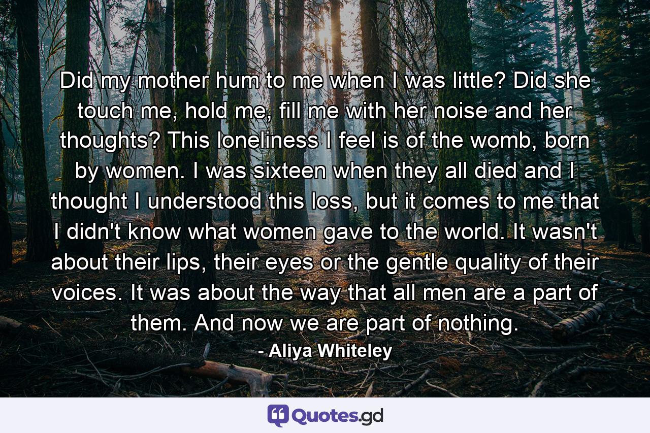 Did my mother hum to me when I was little? Did she touch me, hold me, fill me with her noise and her thoughts? This loneliness I feel is of the womb, born by women. I was sixteen when they all died and I thought I understood this loss, but it comes to me that I didn't know what women gave to the world. It wasn't about their lips, their eyes or the gentle quality of their voices. It was about the way that all men are a part of them. And now we are part of nothing. - Quote by Aliya Whiteley