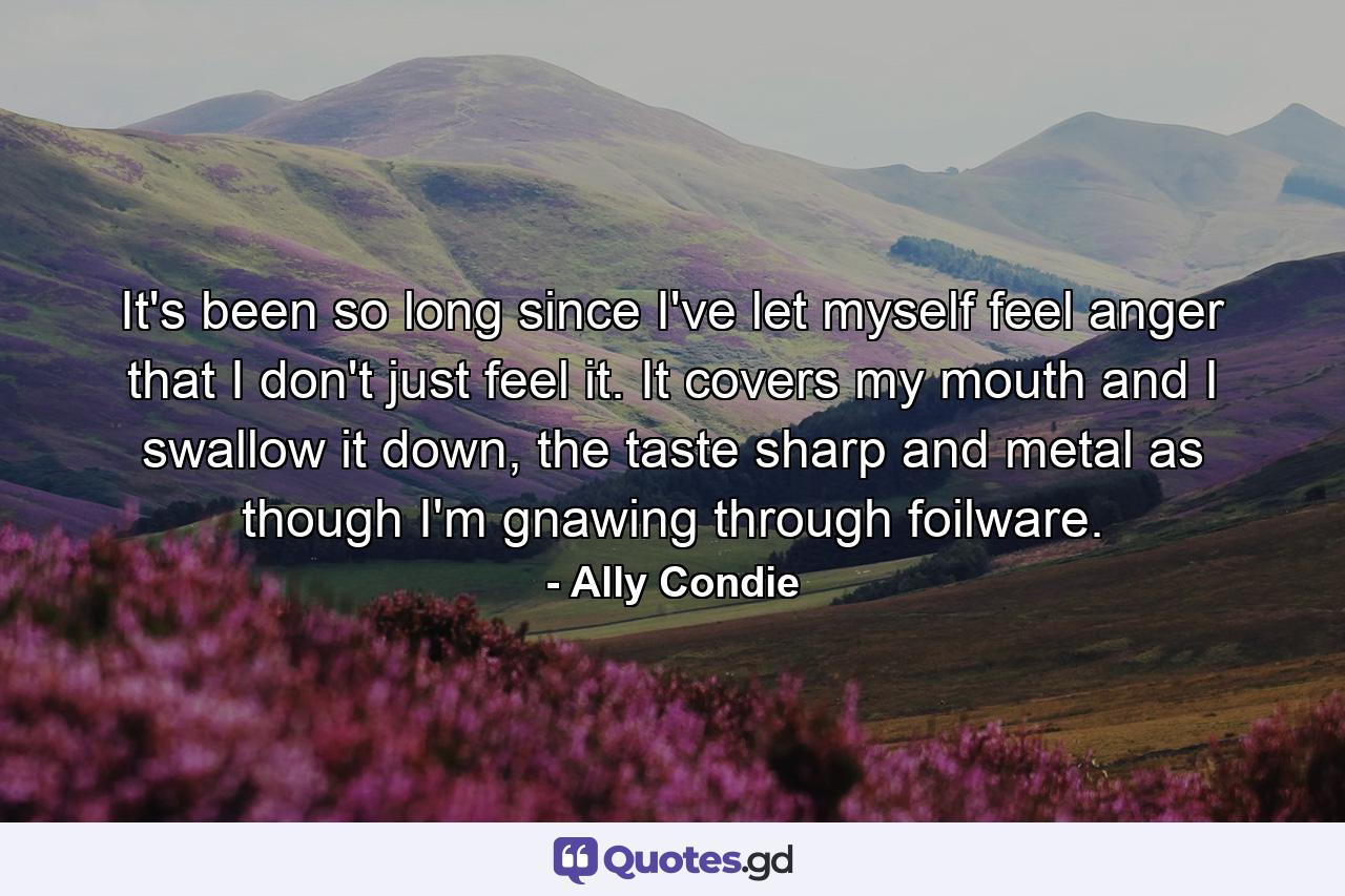 It's been so long since I've let myself feel anger that I don't just feel it. It covers my mouth and I swallow it down, the taste sharp and metal as though I'm gnawing through foilware. - Quote by Ally Condie